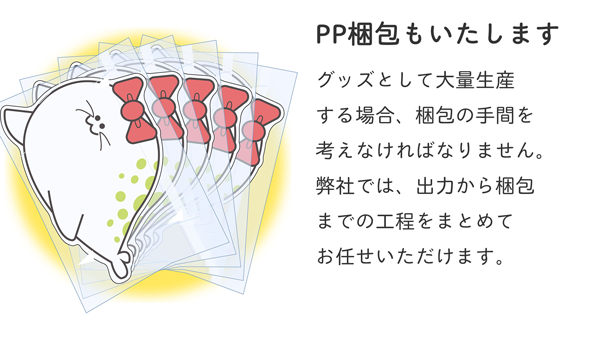 PP梱包もいたします。グッズとして大量生産する場合、梱包の手間を考えなければなりません。弊社では、出力から梱包までの工程をまとめてお任せいただけます。